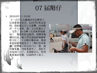 07 届 仔阳
• 2010-07-11 19:58
十一点半左右 俊同学忘 票了，杨 带
后来 在宿舍， 同学打 送来发现 让 车
的。我和耿去交了点 。回来话费 阳
仔一个人看 ，他三又去吃 去了车 饭
，又等了 20 分 ！扛着 始钟 车开 进
站！ 仔的托包能背，把阳 两车轮
在后面， 完票 通道 被绑 检 过 时 铁护
卡住了，于是 仔 着身， 着栏 阳 侧 拎
很滑稽的就 去了！ 仔直奔车 过 阳 车
，把 子的包往 口一 ，便厢 带轮 门 扔
冲 ，列 都笑了。我好不进车厢 车员
容易到 口了，本想歇会儿，但列门
赶快 ，后面的冲上来了。车员说 进
 