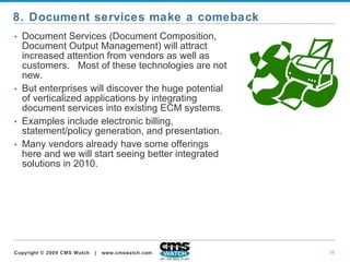 Document Services (Document Composition, Document Output Management) will attract increased attention from vendors as well as customers.  Most of these technologies are not new.   But enterprises will discover the huge potential of verticalized applications by integrating document services into existing ECM systems.   Examples include electronic billing, statement/policy generation, and presentation. Many vendors already have some offerings here and we will start seeing better integrated solutions in 2010. 8. Document services make a comeback 
