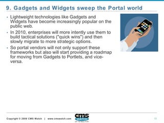 Lightweight technologies like Gadgets and Widgets have become increasingly popular on the public web.  In 2010, enterprises will more intently use them to build tactical solutions ("quick wins") and then slowly migrate to more strategic options.  So portal vendors will not only support these frameworks but also will start providing a roadmap for moving from Gadgets to Portlets, and vice-versa.   9. Gadgets and Widgets sweep the Portal world 