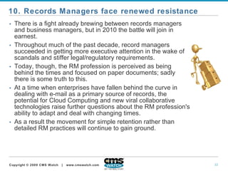 There is a fight already brewing between records managers and business managers, but in 2010 the battle will join in earnest. Throughout much of the past decade, record managers succeeded in getting more executive attention in the wake of scandals and stiffer legal/regulatory requirements.   Today, though, the RM profession is perceived as being behind the times and focused on paper documents; sadly there is some truth to this.   At a time when enterprises have fallen behind the curve in dealing with e-mail as a primary source of records, the potential for Cloud Computing and new viral collaborative technologies raise further questions about the RM profession's ability to adapt and deal with changing times.  As a result the movement for simple retention rather than detailed RM practices will continue to gain ground.   10. Records Managers face renewed resistance 