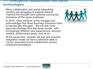 Many collaboration and social networking vendors are struggling to support internal ("behind the firewall") and external community scenarios off the same codebase.   In 2010, many will give up the struggle and acknowledge that these business scenarios have fundamentally diverged.  We will see more separate offerings from the same vendor, with increasingly different user experiences, security models, performance goals, and so on.   At the same time, vendors will add and promote integration hooks as more customers seek to "move" discussions and collaboration across enterprise boundaries. 11. Divergence collaboration and social technologies 