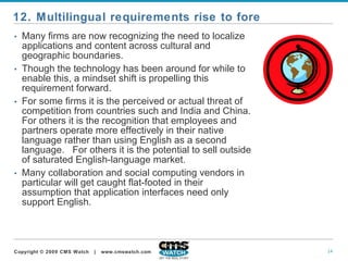 Many firms are now recognizing the need to localize applications and content across cultural and geographic boundaries.   Though the technology has been around for while to enable this, a mindset shift is propelling this requirement forward.  For some firms it is the perceived or actual threat of competition from countries such and India and China. For others it is the recognition that employees and partners operate more effectively in their native language rather than using English as a second language.  For others it is the potential to sell outside of saturated English-language market.   Many collaboration and social computing vendors in particular will get caught flat-footed in their assumption that application interfaces need only support English. 12. Multilingual requirements rise to fore 
