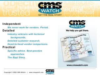 About CMS Watch Independent We never work for vendors. Period. Detailed Industry veterans with technical backgrounds.  Detailed customer research.  Head-to-head vendor comparisons . Practical Specific advice. Best-practice approaches.  The  Real  Story. 