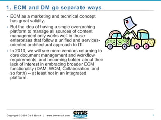 ECM as a marketing and technical concept has great validity.   But the idea of having a single overarching platform to manage all sources of content management only works well in those enterprises that follow a unified and services-oriented architectural approach to IT.   In 2010, we will see more vendors returning to core document management and workflow requirements, and becoming bolder about their lack of interest in embracing broader ECM functionality (DAM, WCM, Collaboration, and so forth) -- at least not in an integrated platform.  1. ECM and DM go separate ways  