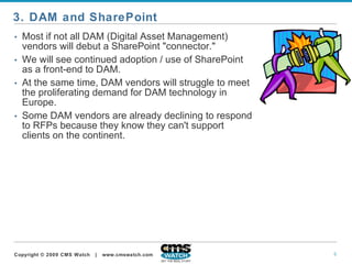 Most if not all DAM (Digital Asset Management) vendors will debut a SharePoint "connector."  We will see continued adoption / use of SharePoint as a front-end to DAM.   At the same time, DAM vendors will struggle to meet the proliferating demand for DAM technology in Europe.  Some DAM vendors are already declining to respond to RFPs because they know they can't support clients on the continent.  3. DAM and SharePoint 