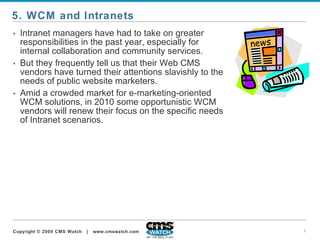 Intranet managers have had to take on greater responsibilities in the past year, especially for internal collaboration and community services.   But they frequently tell us that their Web CMS vendors have turned their attentions slavishly to the needs of public website marketers.   Amid a crowded market for e-marketing-oriented WCM solutions, in 2010 some opportunistic WCM vendors will renew their focus on the specific needs of Intranet scenarios.  5. WCM and Intranets 