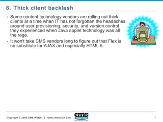 Some content technology vendors are rolling out thick clients at a time when IT has not forgotten the headaches around user provisioning, security, and version control they experienced when Java applet technology was all the rage.   It won't take CMS vendors long to figure out that Flex is no substitute for AJAX and especially HTML 5.  6. Thick client backlash 