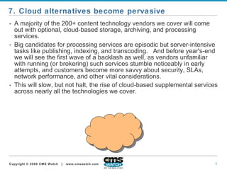 A majority of the 200+ content technology vendors we cover will come out with optional, cloud-based storage, archiving, and processing services.   Big candidates for processing services are episodic but server-intensive tasks like publishing, indexing, and transcoding.  And before year's-end we will see the first wave of a backlash as well, as vendors unfamiliar with running (or brokering) such services stumble noticeably in early attempts, and customers become more savvy about security, SLAs, network performance, and other vital considerations.   This will slow, but not halt, the rise of cloud-based supplemental services across nearly all the technologies we cover. 7. Cloud alternatives become pervasive 