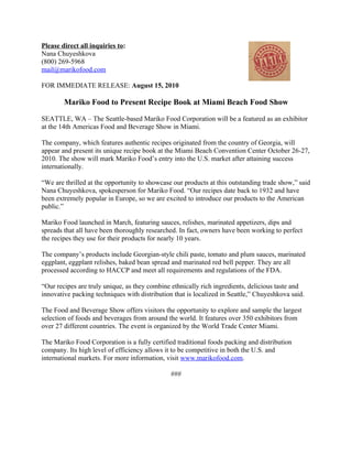 Please direct all inquiries to:
Nana Chuyeshkova
(800) 269-5968
mail@marikofood.com

FOR IMMEDIATE RELEASE: August 15, 2010

        Mariko Food to Present Recipe Book at Miami Beach Food Show

SEATTLE, WA – The Seattle-based Mariko Food Corporation will be a featured as an exhibitor
at the 14th Americas Food and Beverage Show in Miami.

The company, which features authentic recipes originated from the country of Georgia, will
appear and present its unique recipe book at the Miami Beach Convention Center October 26-27,
2010. The show will mark Mariko Food’s entry into the U.S. market after attaining success
internationally.

“We are thrilled at the opportunity to showcase our products at this outstanding trade show,” said
Nana Chuyeshkova, spokesperson for Mariko Food. “Our recipes date back to 1932 and have
been extremely popular in Europe, so we are excited to introduce our products to the American
public.”

Mariko Food launched in March, featuring sauces, relishes, marinated appetizers, dips and
spreads that all have been thoroughly researched. In fact, owners have been working to perfect
the recipes they use for their products for nearly 10 years.

The company’s products include Georgian-style chili paste, tomato and plum sauces, marinated
eggplant, eggplant relishes, baked bean spread and marinated red bell pepper. They are all
processed according to HACCP and meet all requirements and regulations of the FDA.

“Our recipes are truly unique, as they combine ethnically rich ingredients, delicious taste and
innovative packing techniques with distribution that is localized in Seattle,” Chuyeshkova said.

The Food and Beverage Show offers visitors the opportunity to explore and sample the largest
selection of foods and beverages from around the world. It features over 350 exhibitors from
over 27 different countries. The event is organized by the World Trade Center Miami.

The Mariko Food Corporation is a fully certified traditional foods packing and distribution
company. Its high level of efficiency allows it to be competitive in both the U.S. and
international markets. For more information, visit www.marikofood.com.

                                               ###
 