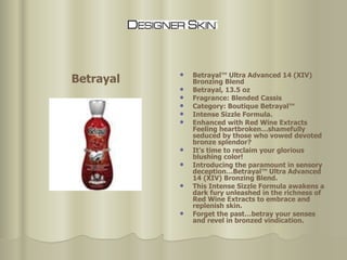 Betrayal™ Ultra Advanced 14 (XIV) Bronzing Blend Betrayal, 13.5 oz Fragrance: Blended Cassis Category: Boutique Betrayal™ Intense Sizzle Formula. Enhanced with Red Wine Extracts Feeling heartbroken…shamefully seduced by those who vowed devoted bronze splendor?  It's time to reclaim your glorious blushing color!  Introducing the paramount in sensory deception…Betrayal™ Ultra Advanced 14 (XIV) Bronzing Blend.  This Intense Sizzle Formula awakens a dark fury unleashed in the richness of Red Wine Extracts to embrace and replenish skin.  Forget the past…betray your senses and revel in bronzed vindication.  Betrayal 