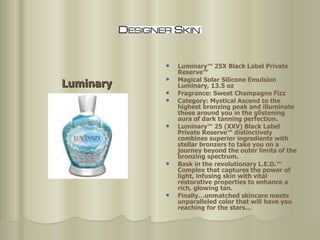 Luminary Luminary™ 25X Black Label Private Reserve™  Magical Solar Silicone Emulsion Luminary, 13.5 oz  Fragrance: Sweet Champagne Fizz  Category: Mystical Ascend to the highest bronzing peak and illuminate those around you in the glistening aura of dark tanning perfection.  Luminary™ 25 (XXV) Black Label Private Reserve™ distinctively combines superior ingredients with stellar bronzers to take you on a journey beyond the outer limits of the bronzing spectrum.  Bask in the revolutionary L.E.D.™ Complex that captures the power of light, infusing skin with vital restorative properties to enhance a rich, glowing tan.  Finally…unmatched skincare meets unparalleled color that will have you reaching for the stars…  