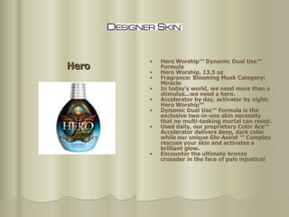 Hero Hero Worship™ Dynamic Dual Use™  Formula  Hero Worship, 13.5 oz Fragrance: Blooming Musk Category: Miracle  In today's world, we need more than a stimulus...we need a hero.  Accelerator by day, activator by night; Hero Worship™  Dynamic Dual Use™ Formula is the exclusive two-in-one skin necessity that no multi-tasking mortal can resist.  Used daily, our proprietary Color Ace™ Accelerator delivers deep, dark color while our unique Glo-Assist ™ Complex rescues your skin and activates a brilliant glow. Encounter the ultimate bronze crusader   in the face of pale injustice! 