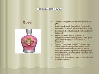 Queen™ Majestic 16 by Designer Skin (XVI)  Bronzing Blend, Decadent Cream Oil Formula Enriched with Royal Bee Jelly  Bee royal, bee luscious, bee beautifully bronzed.  Treat yourself like a queen - a majestically bronzed queen - and give your skin the royal treatment it deserves.  Queen™ Majestic 16 (XVI) Bronzing Blend delivers exquisite, deep, dark color while this oh-so-special Royal Bee Jelly formula provides sumptuous nourishment, leaving skin soothed and richly hydrated. Beautiful, luxurious color to behold. All Hail the Queen!  Queen 