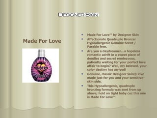 Made For Love™ by Designer Skin Affectionate Quadruple Bronzer Hypoallergenic Genuine Scent / Parable free.  Are you a daydreamer…a hopeless romantic adrift in a sweet place of doodles and secret rendezvous, patiently waiting for your perfect love affair to begin? Well, my beloved, your color destiny has arrived!  Genuine, classic Designer Skin® love made just for you and your sensitive-skin side.  This Hypoallergenic, quadruple bronzing formula was sent from up above; hold on tight baby cuz this one is Made For Love™.  Made For Love 