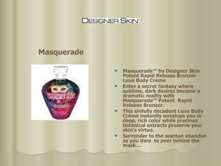 Masquerade™ by Designer Skin Potent Rapid Release Bronzer Luxe Body Crème Enter a secret fantasy where sublime, dark desires become a dramatic reality with Masquerade™ Potent  Rapid Release Bronzer.  This sinfully decadent Luxe Body Crème instantly envelops you in deep, rich color while precious botanical extracts preserve your skin's virtue. Surrender to the wanton abandon as you dare  to peer behind the mask…  Masquerade 