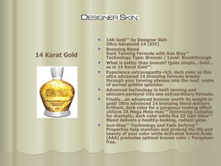 14K Gold™ by Designer Skin Ultra Advanced 14 (XIV)  Bronzing Blend  Dark Tanning Formula with Sun Stay™ Technology Type: Bronzer / Level: Breakthrough What is better than bronze? Quite simply…Gold…as in 14 Karat Gold™.  Experience extravagantly-rich, dark color as this ultra advanced 14 bronzing formula breaks through your tanning plateau into the next  realm of surreal golden splendor.  Advanced technology in both tanning and skincare parlayed into one extraordinary formula.  Finally…an advanced bronzer worth its weight in gold! Ultra advanced 14 bronzing blend delivers brilliant, dark color for a gorgeous-looking effect utilizes 2X Mega Mela-max™ Optimizing Complex for dramatic, dark color while the 2X Opti-Glow™ Blend delivers a healthy-looking, radiant glow.  Sun-Stay™ Technology and Fade Defying™ Properties help maintain and prolong the life and beauty of your color while Activated Amino Acids (AAA) promotes optimal bronze color / Paraphan-free.  14 Karat Gold 