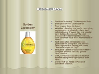 Golden Ceremony™ by Designer Skin Immediate Color Gratification  Now is your time to shine!  Whether planning the perfect vacation, anniversary, prom night, date, and celebration or if every day is a special day; Golden Ceremony™ Special Occasion Bronzer imparts dramatic, dark color for your most memorable of events.  Fast acting for immediate color gratification, delight in the perfect bronze glow that boldly proclaims “Today is a Special Day!”  Exclusive Special Occasion Bronzer™ complex delivers instant, golden bronze color.  DHA, Erythrulose and Black Walnut Extract help provide gorgeous dark effect.  Olive Fruit Oil helps soften and condition the skin.  Golden Ceremony 