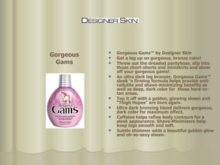 Gorgeous Gams™ by Designer Skin Get a leg up on gorgeous, bronze color! Throw out the dreaded pantyhose, slip into those short-shorts and miniskirts and show off your gorgeous gams!  An ultra dark leg bronzer, Gorgeous Gams™ sleek ‘n firming formula helps provide anti-cellulite and shave-minimizing benefits as well as deep, dark color for  those hard-to-tan areas. Top it off with a golden, glowing sheen and “Thigh Hopes” are born again.  Ultra dark bronzing blend delivers gorgeous, dark color for maximum effect.  Caffeine helps refine body contours for a sleek appearance. Shave-Minimizers help keep legs smooth and soft.  Subtle shimmer adds a beautiful golden glow and oh-so-sexy sheen.  Gorgeous Gams 