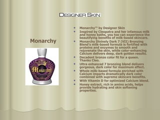 Monarchy™ by Designer Skin  Inspired by Cleopatra and her infamous milk and honey baths, you too can experience the beautifying benefits of milk-based skincare.  Monarchy Divinely Dark 7 (VII) Bronzing Blend’s milk-based formula is fortified with proteins and enzymes to smooth and rejuvenate the skin, while color-enhancing Calcium delivers deep, dark golden results.  Decadent bronze color fit for a queen. Thanks Cleo.  Ultra enhanced 7 bronzing blend delivers gorgeous, dark color for maximum effect.  Whole milk-based formula enriched with Calcium imparts dramatically dark color combined with supreme skincare benefits. With Vitamin D for optimized Calcium blend.  Honey extract, rich in amino acids, helps provide hydrating and skin softening properties.  Monarchy 