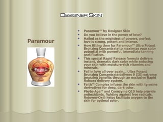 Paramour™ by Designer Skin Do you believe in the power of love? Hailed as the mightiest of powers, perfect love is strong, potent and intense.  How fitting then for Paramour™ Ultra Potent Bronzing Concentrate to maximize your color potential with powerful, immediate tanning gratification.  This special Rapid Release formula delivers instant, dramatic dark color while seducing your skin with moisture-rich vitamins and minerals.  Fall in love all over again… Ultra Potent Bronzing Concentrate delivers 9 (IX) extreme bronzing benefits through an exclusive Rapid Release delivery system.  Faith™ Complex infuses the skin with tyrosine derivatives for deep, dark color. Phyto-Age™ and Coenzyme Q10 help provide antioxidants, fighting against free radicals. Rejuven-Ox® helps facilitate oxygen to the skin for optimal color.  Paramour 
