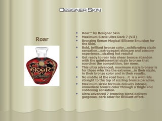 Roar™ by Designer Skin Maximum Sizzle Ultra Dark 7 (VII) Bronzing Serum Magical Silicone Emulsion for the Skin.  Bold, brilliant bronze color…exhilarating sizzle sensation…extravagant skincare and sensory experience...sizzling hot results!  Get ready to roar into sheer bronze abandon with the quintessential sizzle bronzer that scorches the competition, bar none.  This ultra advanced, maximum sizzle bronzer is for those who like the extreme…in their sizzle, in their bronze color and in their results.  No middle of the road here…it  is a wild ride straight to the top of sizzling bronze paradise.  Maximum sizzle formula delivers intense, immediate bronze color through a tingle and reddening sensation.  Ultra advanced 7 bronzing blend delivers gorgeous, dark color for brilliant effect. Roar 