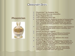 Phoenician™ by Designer Skin Brilliant Dark Tanning Intensifier. Mega Magical Silicone. Color Enhancing Body Silk.  Emboldened by the mythical symbol of immortality and rebirth, Designer Skin Phoenician™ Brilliant Dark Tanning Intensifier embellishes the world with gorgeous bronze grandeur and magnificent skincare.  Infused with the Immortelle Extract, your luminous skin will sing praises while others worship your every golden step.  Behold the Bronze Legend. Revolutionary Mega Magical Silicone Emulsion provides maximum hydration and promotes smooth, sinfully-soft skin.  Color Enhancing Body Silk delivers the most gorgeous, deep dark color.  Utilizes Mega Melamax™ Optimizing Complex for dramatic effect while Opti-Glow™ Blend delivers a healthy-looking, radiant glow without the use of DHA or cosmetic bronzers. Immortelle Extract, known for its astounding resiliency, helps fight free radicals, stimulates collagen production and cell renewal. Phoenician 