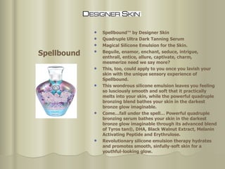 Spellbound™ by Designer Skin Quadruple Ultra Dark Tanning Serum Magical Silicone Emulsion for the Skin. Beguile, enamor, enchant, seduce, intrigue, enthrall, entice, allure, captivate, charm, mesmerize need we say more?  This, too, could apply to you once you lavish your skin with the unique sensory experience of Spellbound.  This wondrous silicone emulsion leaves you feeling so lusciously smooth and soft that it practically melts into your skin, while the powerful quadruple bronzing blend bathes your skin in the darkest bronze glow imaginable. Come…fall under the spell… Powerful quadruple bronzing serum bathes your skin in the darkest bronze glow imaginable through its advanced blend of Tyros tan®, DHA, Black Walnut Extract, Melanin Activating Peptide and Erythrulose.  Revolutionary silicone emulsion therapy hydrates and promotes smooth, sinfully-soft skin for a youthful-looking glow. Spellbound 
