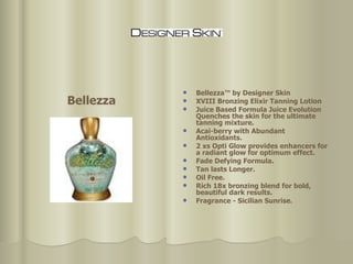 Bellezza™ by Designer Skin XVIII Bronzing Elixir Tanning Lotion Juice Based Formula Juice Evolution Quenches the skin for the ultimate tanning mixture.  Acai-berry with Abundant Antioxidants.  2 xs Opti Glow provides enhancers for a radiant glow for optimum effect.  Fade Defying Formula.  Tan lasts Longer.  Oil Free.  Rich 18x bronzing blend for bold, beautiful dark results.  Fragrance - Sicilian Sunrise. Bellezza 