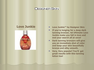 Love Junkie™ by Designer Skin If you're longing for a deep dark tanning bronzer, let Ultimate Love Junkie make you fall in love and end your search all at once!  Dark tanning bronzers will give you an immediate shot of color and keep your skin beautifully bronze and silky smooth.  Very, Very popular! You'll  get great results with this tanning lotion too! Love Junkie 