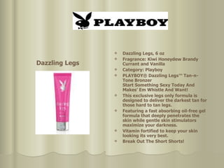 Dazzling Legs, 6 oz  Fragrance: Kiwi Honeydew Brandy Currant and Vanilla  Category: Playboy  PLAYBOY® Dazzling Legs™ Tan-n-Tone Bronzer Start Something Sexy Today And Makes’ Em Whistle And Want!  This exclusive legs only formula is designed to deliver the darkest tan for those hard to tan legs.  Featuring a fast absorbing oil-free gel formula that deeply penetrates the skin while gentle skin stimulators maximize your darkness.  Vitamin fortified to keep your skin looking its very best.  Break Out The Short Shorts!   Dazzling Legs 