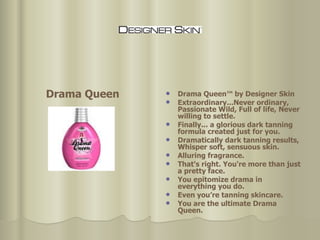 Drama Queen™ by Designer Skin Extraordinary...Never ordinary, Passionate Wild, Full of life, Never willing to settle.  Finally... a glorious dark tanning formula created just for you. Dramatically dark tanning results, Whisper soft, sensuous skin.  Alluring fragrance.  That's right. You're more than just a pretty face.  You epitomize drama in everything you do. Even you’re tanning skincare.  You are the ultimate Drama Queen. Drama Queen 