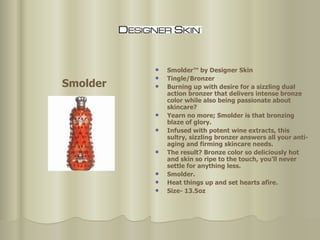 Smolder™ by Designer Skin Tingle/Bronzer Burning up with desire for a sizzling dual action bronzer that delivers intense bronze color while also being passionate about skincare?  Yearn no more; Smolder is that bronzing blaze of glory. Infused with potent wine extracts, this sultry, sizzling bronzer answers all your anti-aging and firming skincare needs.  The result? Bronze color so deliciously hot and skin so ripe to the touch, you'll never settle for anything less.  Smolder.  Heat things up and set hearts afire.  Size- 13.5oz  Smolder 