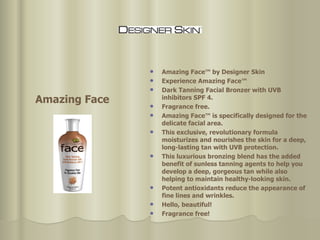 Amazing Face™ by Designer Skin Experience Amazing Face™  Dark Tanning Facial Bronzer with UVB inhibitors SPF 4. Fragrance free.  Amazing Face™ is specifically designed for the delicate facial area.  This exclusive, revolutionary formula moisturizes and nourishes the skin for a deep, long-lasting tan with UVB protection.  This luxurious bronzing blend has the added benefit of sunless tanning agents to help you develop a deep, gorgeous tan while also helping to maintain healthy-looking skin.  Potent antioxidants reduce the appearance of fine lines and wrinkles.  Hello, beautiful!  Fragrance free!  Amazing Face 