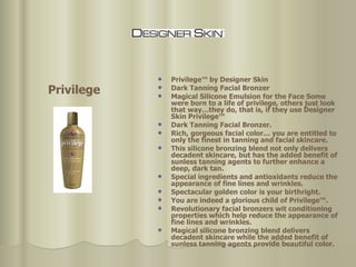 Privilege™ by Designer Skin Dark Tanning Facial Bronzer  Magical Silicone Emulsion for the Face Some were born to a life of privilege, others just look that way…they do, that is, if they use Designer Skin Privilege™  Dark Tanning Facial Bronzer.  Rich, gorgeous facial color… you are entitled to only the finest in tanning and facial skincare.  This silicone bronzing blend not only delivers decadent skincare, but has the added benefit of sunless tanning agents to further enhance a deep, dark tan.  Special ingredients and antioxidants reduce the appearance of fine lines and wrinkles.  Spectacular golden color is your birthright.  You are indeed a glorious child of Privilege™.  Revolutionary facial bronzers wit conditioning properties which help reduce the appearance of fine lines and wrinkles.  Magical silicone bronzing blend delivers decadent skincare while the added benefit of sunless tanning agents provide beautiful color.  Privilege 
