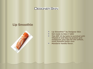 Lip Smoothie™ by Designer Skin Get ready to kiss n’ tells!  This SPF 15 lip balm is enriched with Vitamin E and Aloe to protect and moisturize your lips for the softest, most kissable kisser ever.  Mandarin Vanilla flavor. Lip Smoothie 