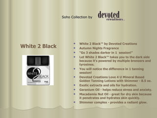 Soho Collection by   White 2 Black™ by Devoted Creations  Autumn Nights Fragrance  “ Go 3 shades darker in 1  session!”  Let White 2 Black™ takes you to the dark side because it’s powered by multiple bronzers and tyrosines.  You will notice the difference in 1 tanning session!  Devoted Creations Love 4 U Mineral Based Golden Tanning Lotions with Shimmer - 8.5 oz.  Exotic extracts and oils for hydration. Geranium Oil - helps reduce stress and anxiety. Macadamia Nut Oil - great for dry skin because it penetrates and hydrates skin quickly. Shimmer complex - provides a radiant glow. White 2 Black 