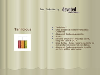 Soho Collection by  Tanlicious™  Ultra Silicone Bronzer by Devoted Creations.  Advanced Darkening Agents.  8.5 oz.  Silicone Emulsion - provides a soft, silky feel to skin 24/7.  Shea Butter - helps restore elasticity to skin and promotes even skin tones.  Advanced Darkening Agents provide perfect, golden skin tones. Tanlicious 