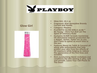 Glow Girl, 10.1 oz  Fragrance: Kiwi Honeydew Brandy Currant and Vanilla Category: Playboy PLAYBOY® GLOW GIRL® xLr8r™  Be Young – Have Fun And Let The Spirit Of Intimacy Rule!  Exclusive XLR8R formula maximizes UV stimulated melanin production for a deeper, darker, faster tan so you don’t have to spend as much time in the sun. Features Monoi de Tahiti & Coconut oil along with antioxidants that help protect your skin from the effects of UV exposure while helping to reduce the appearance of the fine lines and wrinkles.  Rich moisturizing blend revitalizes and conditions the skin leaving it silky, soft and smooth. Leave Your Cell Phone At The Door!  Glow Girl 