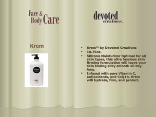 Krem™ by Devoted Creations 18.75oz. Silicone Moisturizer Optimal for all skin types, this ultra luscious skin firming formulation will leave your skin feeling silky smooth all day long.  Infused with pure Vitamin C, antioxidants, and CoQ10, Krem will hydrate, firm, and protect. Krem 