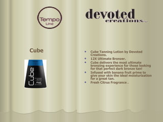 Cube Tanning Lotion by Devoted Creations. 12X Ultimate Bronzer. Cube delivers the most ultimate bronzing experience for those looking for that perfect dark bronze tan!  Infused with banana fruit prime to give your skin the ideal moisturization for a great tan. Fresh Citrus Fragrance . Cube 