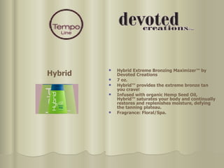 Hybrid Extreme Bronzing Maximizer™ by Devoted Creations  7 oz. Hybrid™ provides the extreme bronze tan you crave!  Infused with organic Hemp Seed Oil, Hybrid™ saturates your body and continually restores and replenishes moisture, defying the tanning plateau. Fragrance: Floral/Spa. Hybrid 