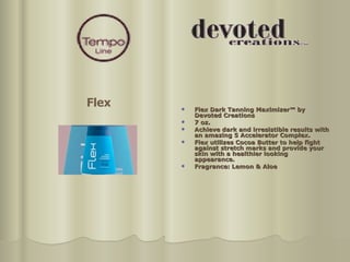 Flex Dark Tanning Maximizer™ by Devoted Creations  7 oz.  Achieve dark and irresistible results with an amazing 5 Accelerator Complex. Flex utilizes Cocoa Butter to help fight against stretch marks and provide your skin with a healthier looking appearance.  Fragrance: Lemon & Aloe Flex 