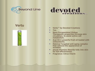 Vertu™ by Devoted Creations  7oz. Nano Encapsulated Ginkgo Therapeutic properties increase skin circulation, to assist active cell metabolism.  Acai Oil A powerful fruit oil loaded with antioxidants.  Matrixyl Targeted anti-aging complex that reduces the appearance of wrinkles.  atural Vitamins Absorbs fully into skin for full effectiveness. Fragrance: Citrus Charm Vertu 