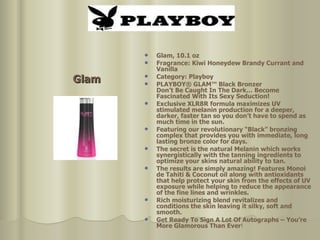 Glam Glam, 10.1 oz  Fragrance: Kiwi Honeydew Brandy Currant and Vanilla Category: Playboy PLAYBOY® GLAM™ Black Bronzer Don’t Be Caught In The Dark… Become Fascinated With Its Sexy Seduction!  Exclusive XLR8R formula maximizes UV stimulated melanin production for a deeper, darker, faster tan so you don’t have to spend as much time in the sun. Featuring our revolutionary “Black” bronzing complex that provides you with immediate, long lasting bronze color for days.  The secret is the natural Melanin which works synergistically with the tanning ingredients to optimize your skins natural ability to tan. The results are simply amazing! Features Monoi de Tahiti & Coconut oil along with antioxidants that help protect your skin from the effects of UV exposure while helping to reduce the appearance of the fine lines and wrinkles.  Rich moisturizing blend revitalizes and conditions the skin leaving it silky, soft and smooth.  Get Ready To Sign A Lot Of Autographs – You’re More Glamorous Than Ever !  