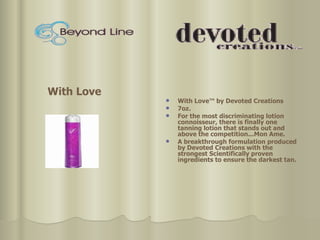 With Love™ by Devoted Creations  7oz. For the most discriminating lotion connoisseur, there is finally one tanning lotion that stands out and above the competition...Mon Ame.  A breakthrough formulation produced by Devoted Creations with the strongest Scientifically proven ingredients to ensure the darkest tan. With Love 