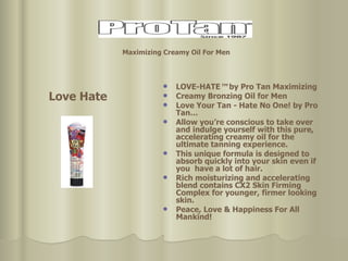 LOVE-HATE ™  by Pro Tan Maximizing Creamy Bronzing Oil for Men Love Your Tan - Hate No One! by Pro Tan… Allow you’re conscious to take over and indulge yourself with this pure, accelerating creamy oil for the ultimate tanning experience.  This unique formula is designed to absorb quickly into your skin even if you  have a lot of hair.  Rich moisturizing and accelerating blend contains CX2 Skin Firming Complex for younger, firmer looking skin. Peace, Love & Happiness For All Mankind! Love Hate Maximizing Creamy Oil For Men   