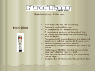 MAN-KIND ™  by Pro Tan Maximizing Creamy Bronzing Oil for Men He Is Master of All That He Surveys! A chain is only as strong as its weakest link.  So strengthen your inner self and masculinity with MANKIND. Formulated with intense bronzers and advanced accelerators to bring your tan to the next level.  Exclusive creamy oil formula absorbs immediately into your skin even if you have a lot of hair.  Featuring our CX2 Skin Firming Complex helps keep you’re looking your very best.  Give yourself a natural looking and long lasting  tan for days! Designed For All Mankind and Tough Chicks Too! Man-Kind Maximizing Creamy Oil For Men   