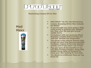 MAD MAXX™ by  Pro Tan  Maximizing Creamy Bronzing Oil for Men Unleash the Beast! If you thought you were going a little crazy trying to achieve your darkest tan, then your life just got turned upside down.  Formulated with our exclusive Black Bronzing complex that provides you with the  darkest tan imaginable.  The secret is the natural Melanin that brings out your true tanning potential.  Exclusive creamy oil formula absorbs quickly even if you have a lot of hair. Plus you have all the benefits of our CX2 Skin Firming Complex along with Golden Hemp Seed oil designed to leave your skin looking its very best. The World Is A Different Place As You Know It! Mad Maxx Maximizing Creamy Oil For Men   