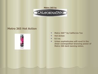 Metro 365™ by California Tan  Hot Action  8.5 oz. Urban sophisticates will revel in the sheer cosmopolitan bronzing   power of Metro 365 dark tanning lotion. Metro 365 Hot Action Metro 365 by 