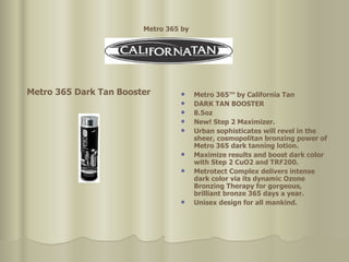 Metro 365™ by California Tan  DARK TAN BOOSTER  8.5oz  New! Step 2 Maximizer.  Urban sophisticates will revel in the sheer, cosmopolitan bronzing power of Metro 365 dark tanning lotion.  Maximize results and boost dark color with Step 2 CuO2 and TRF200.  Metrotect Complex delivers intense dark color via its dynamic Ozone Bronzing Therapy for gorgeous, brilliant bronze 365 days a year.  Unisex design for all mankind. Metro 365 Dark Tan Booster Metro 365 by   